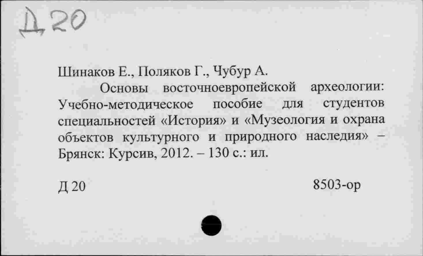 ﻿Шинаков Е., Поляков Г., Чубур А.
Основы восточноевропейской археологии: Учебно-методическое пособие для студентов специальностей «История» и «Музеология и охрана объектов культурного и природного наследия» -Брянск: Курсив, 2012. - 130 с.: ил.
Д20
8503-ор